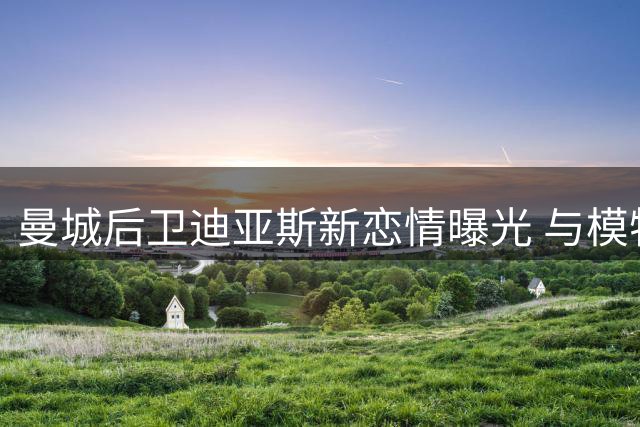 曼城后卫迪亚斯新恋情曝光 与模特在家中过夜