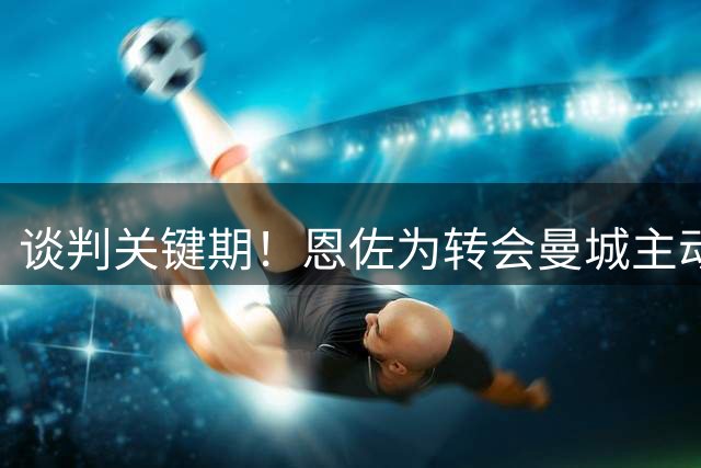 谈判关键期！恩佐为转会曼城主动申请联赛杯休战